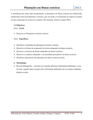 2013

Plantações em Dunas costeiras

À semelhança dos outros tipos de plantações, as plantações em dunas costeiras são estabelecidas
obedecendo certos procedimentos e técnicas, que vão desde o levantamento de espécies existente
na área, preparação do terreno até o plantio. (De Almeida, António Campar 2001)
1.1.Objectivos
1.1.1. Geral:
 Descrever as Plantações em dunas costeiras.
1.1.2. Específicos:
 Identificar a finalidade das plantações em dunas costeiras;
 Descrever as formas de preparação do terreno adequadas em dunas costeiras;
 Descrever as técnicas de plantio adequadas em dunas costeiras;
 Descrever as espécies adequadas e recomendadas para plantio em dunas costeiras;
 Identificar experiencias das plantações em dunas costeiras no pais.
2. Metodologia
 Revisão bibliográfica – consistiu em consultar diferentes informações publicadas a cerca
do tema, seguido duma sinergia dessa informação publicada com os assuntos debatidos
durante as aulas.

Elaborado por: João, Maúnze, Cuambe, Sambo, Zindoga e Tenguice

UEM - FAEF

3

 