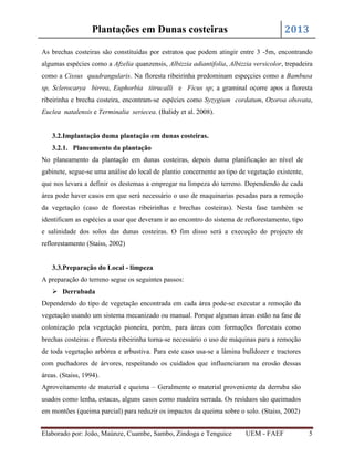 2013

Plantações em Dunas costeiras

As brechas costeiras são constituídas por estratos que podem atingir entre 3 -5m, encontrando
algumas espécies como a Afzelia quanzensis, Albizzia adiantifolia, Albizzia versicolor, trepadeira
como a Cissus quadrangularis. Na floresta ribeirinha predominam espeçcies como a Bambusa
sp, Sclerocarya birrea, Euphorbia titrucalli e Ficus sp; a graminal ocorre apos a floresta
ribeirinha e brecha costeira, encontram-se espécies como Syzygium cordatum, Ozoroa obovata,
Euclea natalensis e Terminalia seriecea. (Balidy et al. 2008).

3.2.Implantação duma plantação em dunas costeiras.
3.2.1. Planeamento da plantação
No planeamento da plantação em dunas costeiras, depois duma planificação ao nível de
gabinete, segue-se uma análise do local de plantio concernente ao tipo de vegetação existente,
que nos levara a definir os destemas a empregar na limpeza do terreno. Dependendo de cada
área pode haver casos em que será necessário o uso de maquinarias pesadas para a remoção
da vegetação (caso de florestas ribeirinhas e brechas costeiras). Nesta fase também se
identificam as espécies a usar que deveram ir ao encontro do sistema de reflorestamento, tipo
e salinidade dos solos das dunas costeiras. O fim disso será a execução do projecto de
reflorestamento (Staiss, 2002)

3.3.Preparação do Local - limpeza
A preparação do terreno segue os seguintes passos:
 Derrubada
Dependendo do tipo de vegetação encontrada em cada área pode-se executar a remoção da
vegetação usando um sistema mecanizado ou manual. Porque algumas áreas estão na fase de
colonização pela vegetação pioneira, porém, para áreas com formações florestais como
brechas costeiras e floresta ribeirinha torna-se necessário o uso de máquinas para a remoção
de toda vegetação arbórea e arbustiva. Para este caso usa-se a lâmina bulldozer e tractores
com puchadores de árvores, respeitando os cuidados que influenciaram na erosão dessas
áreas. (Staiss, 1994).
Aproveitamento de material e queima – Geralmente o material proveniente da derruba são
usados como lenha, estacas, alguns casos como madeira serrada. Os resíduos são queimados
em montões (queima parcial) para reduzir os impactos da queima sobre o solo. (Staiss, 2002)
Elaborado por: João, Maúnze, Cuambe, Sambo, Zindoga e Tenguice

UEM - FAEF

5

 