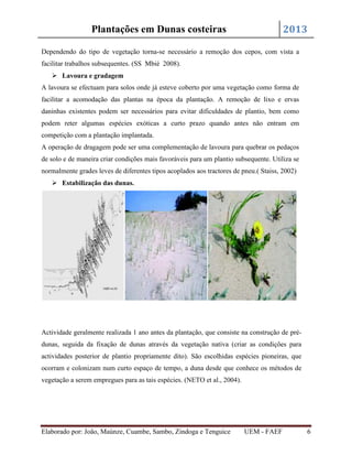 2013

Plantações em Dunas costeiras

Dependendo do tipo de vegetação torna-se necessário a remoção dos cepos, com vista a
facilitar trabalhos subsequentes. (SS Mbié 2008).
 Lavoura e gradagem
A lavoura se efectuam para solos onde já esteve coberto por uma vegetação como forma de
facilitar a acomodação das plantas na época da plantação. A remoção de lixo e ervas
daninhas existentes podem ser necessários para evitar dificuldades de plantio, bem como
podem reter algumas espécies exóticas a curto prazo quando antes não entram em
competição com a plantação implantada.
A operação de dragagem pode ser uma complementação de lavoura para quebrar os pedaços
de solo e de maneira criar condições mais favoráveis para um plantio subsequente. Utiliza se
normalmente grades leves de diferentes tipos acoplados aos tractores de pneu.( Staiss, 2002)
 Estabilização das dunas.

Actividade geralmente realizada 1 ano antes da plantação, que consiste na construção de prédunas, seguida da fixação de dunas através da vegetação nativa (criar as condições para
actividades posterior de plantio propriamente dito). São escolhidas espécies pioneiras, que
ocorram e colonizam num curto espaço de tempo, a duna desde que conhece os métodos de
vegetação a serem empregues para as tais espécies. (NETO et al., 2004).

Elaborado por: João, Maúnze, Cuambe, Sambo, Zindoga e Tenguice

UEM - FAEF

6

 