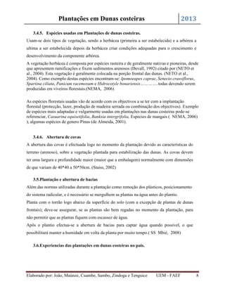 2013

Plantações em Dunas costeiras
3.4.5. Espécies usadas em Plantações de dunas costeiras.

Usam-se dois tipos de vegetação, sendo a herbácea (primeira a ser estabelecida) e a arbórea a
ultima a ser estabelecida depois da herbácea criar condições adequadas para o crescimento e
desenvolvimento da componente arbórea.
A vegetação herbácea é composta por espécies rasteira e de geralmente nativas e pioneiras, desde
que apresentem ramificações e fixem sedimentos arenosos (Devall, 1992) citado por (NETO et
al., 2004). Esta vegetação é geralmente colocada na porção frontal das dunas. (NETO et al.,
2004). Como exemplo destas espécies encontram-se: Ipomoeapes caprae, Senecio crassiflorus,
Spartina ciliata, Panicum racemosum e Hidrocotyle bonariensis…………..todas devendo serem
produzidas em viveiros florestais.(NEMA, 2006)
As espécies florestais usadas vão de acordo com os objectivos a se ter com a implantação
florestal (protecção, lazer, produção de madeira serrada ou combinação dos objectivos). Exemplo
de espécies mais adaptadas e vulgarmente usadas em plantações nas dunas costeiras pode-se
referenciar, Casuarina equisetifolia, Banksia intergrifolia, Especies de mangais ( NEMA, 2006)
), algumas espécies de genero Pinus (de Almeida, 2001).

3.4.6. Abertura de covas
A abertura das covas é efectuada logo no momento da plantação devido as características do
terreno (arenoso), sobre a vegetação plantada para estabilização das dunas. As covas devem
ter uma largura e profundidade maior (maior que a embalagem) normalmente com dimensões
de que variam de 40*40 a 50*50cm. (Staiss, 2002)
3.5.Plantação e abertura de bacias
Além das normas utilizadas durante a plantação como remoção dos plásticos, posicionamento
do sistema radicular, e é necessário se mergulhem as plantas na água antes do plantio.
Planta com o torrão logo abaixo da superfície do solo (com a excepção de plantas de dunas
frontais); deve-se assegurar, se as plantas são bem regadas no momento da plantação, para
não permitir que as plantas fiquem com escassez de água.
Apôs o plantio efectua-se a abertura de bacias para captar água quando possível, o que
possibilitará manter a humidade em volta da planta por muito tempo.( SS Mbié, 2008)
3.6.Experiencias das plantações em dunas costeiras no pais.

Elaborado por: João, Maúnze, Cuambe, Sambo, Zindoga e Tenguice

UEM - FAEF

8

 