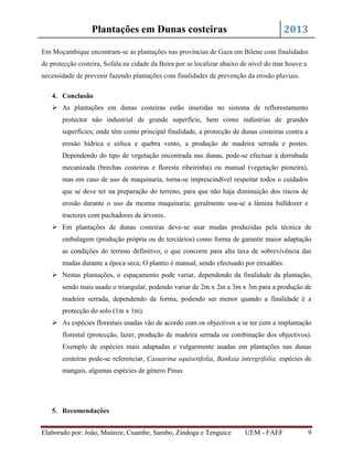 2013

Plantações em Dunas costeiras

Em Moçambique encontram-se as plantações nas províncias de Gaza em Bilene com finalidades
de protecção costeira, Sofala na cidade da Beira por se localizar abaixo de nível do mar houve a
necessidade de prevenir fazendo plantações com finalidades de prevenção da erosão pluviais.
4. Conclusão
 As plantações em dunas costeiras estão inseridas no sistema de reflorestamento
protector não industrial de grande superfície, bem como indústrias de grandes
superfícies; onde têm como principal finalidade, a protecção de dunas costeiras contra a
erosão hídrica e eólica e quebra vento, a produção de madeira serrada e postes.
Dependendo do tipo de vegetação encontrada nas dunas, pode-se efectuar a derrubada
mecanizada (brechas costeiras e floresta ribeirinha) ou manual (vegetação pioneira),
mas em caso de uso de maquinaria, torna-se imprescindível respeitar todos o cuidados
que se deve ter na preparação do terreno, para que não haja diminuição dos riscos de
erosão durante o uso da mesma maquinaria; geralmente usa-se a lâmina bulldozer e
tractores com puchadores de árvores.
 Em plantações de dunas costeiras deve-se usar mudas produzidas pela técnica de
embalagem (produção própria ou de terciários) como forma de garantir maior adaptação
as condições do terreno definitivo, o que concorre para alta taxa de sobrevivência das
mudas durante a época seca; O plantio é manual, sendo efectuado por enxadões.
 Nestas plantações, o espaçamento pode variar, dependendo da finalidade da plantação,
sendo mais usado o triangular, podendo variar de 2m x 2m a 3m x 3m para a produção de
madeira serrada, dependendo da forma, podendo ser menor quando a finalidade é a
protecção do solo (1m x 1m).
 As espécies florestais usadas vão de acordo com os objectivos a se ter com a implantação
florestal (protecção, lazer, produção de madeira serrada ou combinação dos objectivos).
Exemplo de espécies mais adaptadas e vulgarmente usadas em plantações nas dunas
costeiras pode-se referenciar, Casuarina equisetifolia, Banksia intergrifolia, espécies de
mangais, algumas espécies de género Pinus

5. Recomendações
Elaborado por: João, Maúnze, Cuambe, Sambo, Zindoga e Tenguice

UEM - FAEF

9

 