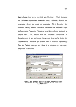 101




Operadores.- Aquí se me permitirá Ver, Modificar, y Añadir datos de

los Empleados: Operadores de Planta, como:     Nombre y Apellido del

empleado, número de cédula del empleado y RUC, Dirección          del

domicilio actual y teléfono, Fecha de Nacimiento del empleado, lugar

de Nacimiento, Proveedor, Fabricante, email del empleado (opcional) y

página web      Fax, estado civil del empleado, Seleccionar el

Departamento al que pertenece, Cargo que desempeña dentro del

Departamento, Profesión que ostenta antes la sociedad (opcional) y

Tipo de Trabajo. Además se indica si la persona es: proveedor,

empleado, o fabricante.




        FIGURA 3.8 DATOS DE OPERADOR, PROVEEDOR Y
                       FABRICANTE
 