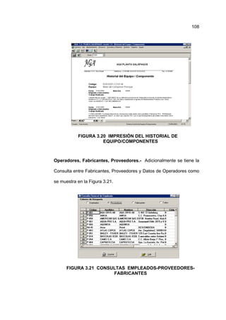 108




           FIGURA 3.20 IMPRESIÓN DEL HISTORIAL DE
                     EQUIPO/COMPONENTES



Operadores, Fabricantes, Proveedores.- Adicionalmente se tiene la

Consulta entre Fabricantes, Proveedores y Datos de Operadores como

se muestra en la Figura 3.21.




      FIGURA 3.21 CONSULTAS EMPLEADOS-PROVEEDORES-
                       FABRICANTES
 