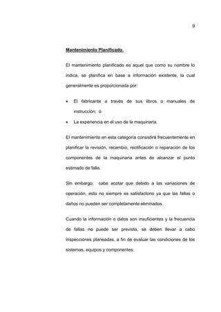 9




Mantenimiento Planificado.


El mantenimiento planificado es aquel que como su nombre lo

indica, se planifica en base a información existente, la cual

generalmente es proporcionada por:


•   El fabricante a través de sus libros o manuales de

    instrucción; ó

•   La experiencia en el uso de la maquinaria.


El mantenimiento en esta categoría consistirá frecuentemente en

planificar la revisión, recambio, rectificación o reparación de los

componentes de la maquinaria antes de alcanzar el punto

estimado de falla.


Sin embargo,     cabe acotar que debido a las variaciones de

operación, esto no siempre es satisfactorio ya que las fallas o

daños no pueden ser completamente eliminados.


Cuando la información o datos son insuficientes y la frecuencia

de fallas no puede ser prevista, se deben llevar a cabo

inspecciones planeadas, a fin de evaluar las condiciones de los

sistemas, equipos y componentes.
 