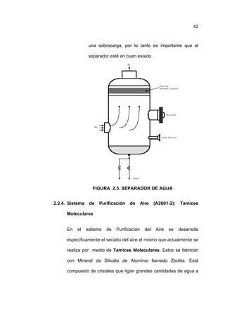 42



                  una sobrecarga, por lo tanto es importante que el

                  separador esté en buen estado.




                    FIGURA 2.5. SEPARADOR DE AGUA


2.2.4. Sistema    de   Purificación   de       Aire    (A2601-2):   Tamices

      Moleculares


      En   el    sistema   de   Purificación     del    Aire   se   desarrolla

      específicamente el secado del aire el mismo que actualmente se

      realiza por medio de Tamices Moleculares. Estos se fabrican

      con Mineral de Silicato de Aluminio llamado Zeolita. Está

      compuesto de cristales que ligan grandes cantidades de agua a
 