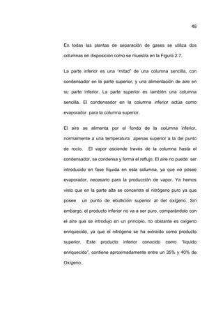 48



En todas las plantas de separación de gases se utiliza dos

columnas en disposición como se muestra en la Figura 2.7.


La parte inferior es una “mitad” de una columna sencilla, con

condensador en la parte superior, y una alimentación de aire en

su parte inferior. La parte superior es también una columna

sencilla. El condensador en la columna inferior actúa como

evaporador para la columna superior.


El aire se alimenta por el fondo de la columna inferior,

normalmente a una temperatura apenas superior a la del punto

de rocío.     El vapor asciende través de la columna hasta el

condensador, se condensa y forma el reflujo. El aire no puede ser

introducido en fase líquida en esta columna, ya que no posee

evaporador, necesario para la producción de vapor. Ya hemos

visto que en la parte alta se concentra el nitrógeno puro ya que

posee       un punto de ebullición superior al del oxígeno. Sin

embargo, el producto inferior no va a ser puro, comparándolo con

el aire que se introdujo en un principio, no obstante es oxígeno

enriquecido, ya que el nitrógeno se ha extraído como producto

superior.    Este   producto   inferior   conocido   como   “líquido

enriquecido”, contiene aproximadamente entre un 35% y 40% de

Oxígeno.
 