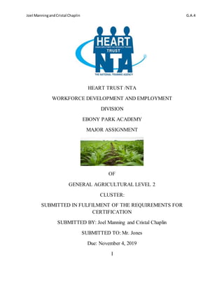 Joel ManningandCristal Chaplin G.A.4
HEART TRUST /NTA
WORKFORCE DEVELOPMENT AND EMPLOYMENT
DIVISION
EBONY PARK ACADEMY
MAJOR ASSIGNMENT
OF
GENERAL AGRICULTURAL LEVEL 2
CLUSTER:
SUBMITTED IN FULFILMENT OF THE REQUIREMENTS FOR
CERTIFICATION
SUBMITTED BY: Joel Manning and Cristal Chaplin
SUBMITTED TO: Mr. Jones
Due: November 4, 2019
I
 