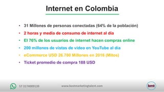 www.bestmarketingtalent.com57	3174009139
• 31 Millones de personas conectadas (64% de la población)
• 2 horas y media de consumo de internet al día
• El 76% de los usuarios de internet hacen compras online
• 200 millones de vistas de video en YouTube al día
• eCommerce USD 26.700 Millones en 2016 (Mitos)
• Ticket promedio de compra 188 USD
Internet en Colombia
 