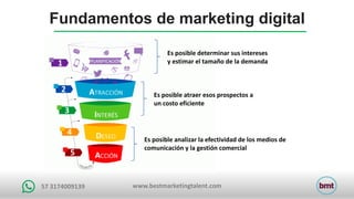 www.bestmarketingtalent.com57	3174009139
Es	posible	determinar	sus	intereses	
y	estimar	el	tamaño	de	la	demanda
Es	posible	atraer	esos	prospectos	a	
un	costo	eficiente
Es	posible	analizar	la	efectividad	de	los	medios	de	
comunicación	y	la	gestión	comercial
Fundamentos de marketing digital
 