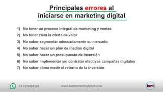 www.bestmarketingtalent.com57	3174009139
Principales errores al
iniciarse en marketing digital
1) No tener un proceso integral de marketing y ventas
2) No tener clara la oferta de valor
3) No saber segmentar adecuadamente su mercado
4) No saber hacer un plan de medios digital
5) No saber hacer un presupuesto de inversión
6) No saber implementar y/o contratar efectivas campañas digitales
7) No saber cómo medir el retorno de la inversión
 
