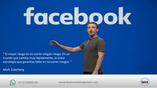 www.bestmarketingtalent.com57	3174009139
“	El	mayor	riesgo	es	no	correr	ningún	riesgo.	En	un	
mundo	que	cambia	muy	rápidamente,	la	única	
estrategia	que	garantiza	fallar	es	no	correr	riesgos.	“
Mark	Zukerberg
 