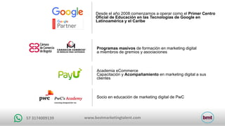 www.bestmarketingtalent.com57	3174009139
Desde el año 2008 comenzamos a operar como el Primer Centro
Oficial de Educación en las Tecnologías de Google en
Latinoamérica y el Caribe
Socio en educación de marketing digital de PwC
Programas masivos de formación en marketing digital
a miembros de gremios y asociaciones
Academia eCommerce
Capacitación y Acompañamiento en marketing digital a sus
clientes
 