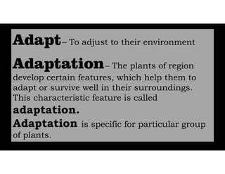 – To adjust to their environment
– The plants of region
develop certain features, which help them to
adapt or survive well in their surroundings.
This characteristic feature is called
adaptation.
Adaptation is specific for particular group
of plants.
 