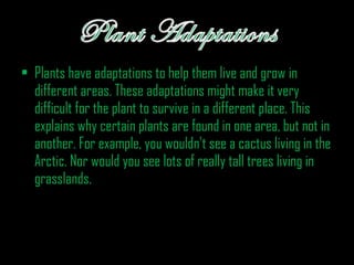 • Plants have adaptations to help them live and grow in
different areas. These adaptations might make it very
difficult for the plant to survive in a different place. This
explains why certain plants are found in one area, but not in
another. For example, you wouldn't see a cactus living in the
Arctic. Nor would you see lots of really tall trees living in
grasslands.