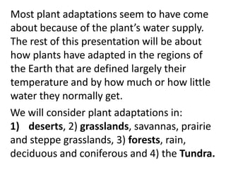 Most plant adaptations seem to have come
about because of the plant’s water supply.
The rest of this presentation will be about
how plants have adapted in the regions of
the Earth that are defined largely their
temperature and by how much or how little
water they normally get.
We will consider plant adaptations in:
1) deserts, 2) grasslands, savannas, prairie
and steppe grasslands, 3) forests, rain,
deciduous and coniferous and 4) the Tundra.
 