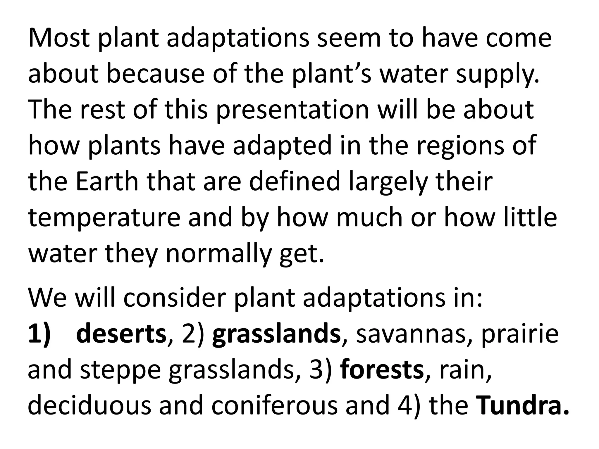 Most plant adaptations seem to have come
about because of the plant’s water supply.
The rest of this presentation will be about
how plants have adapted in the regions of
the Earth that are defined largely their
temperature and by how much or how little
water they normally get.
We will consider plant adaptations in:
1) deserts, 2) grasslands, savannas, prairie
and steppe grasslands, 3) forests, rain,
deciduous and coniferous and 4) the Tundra.
 