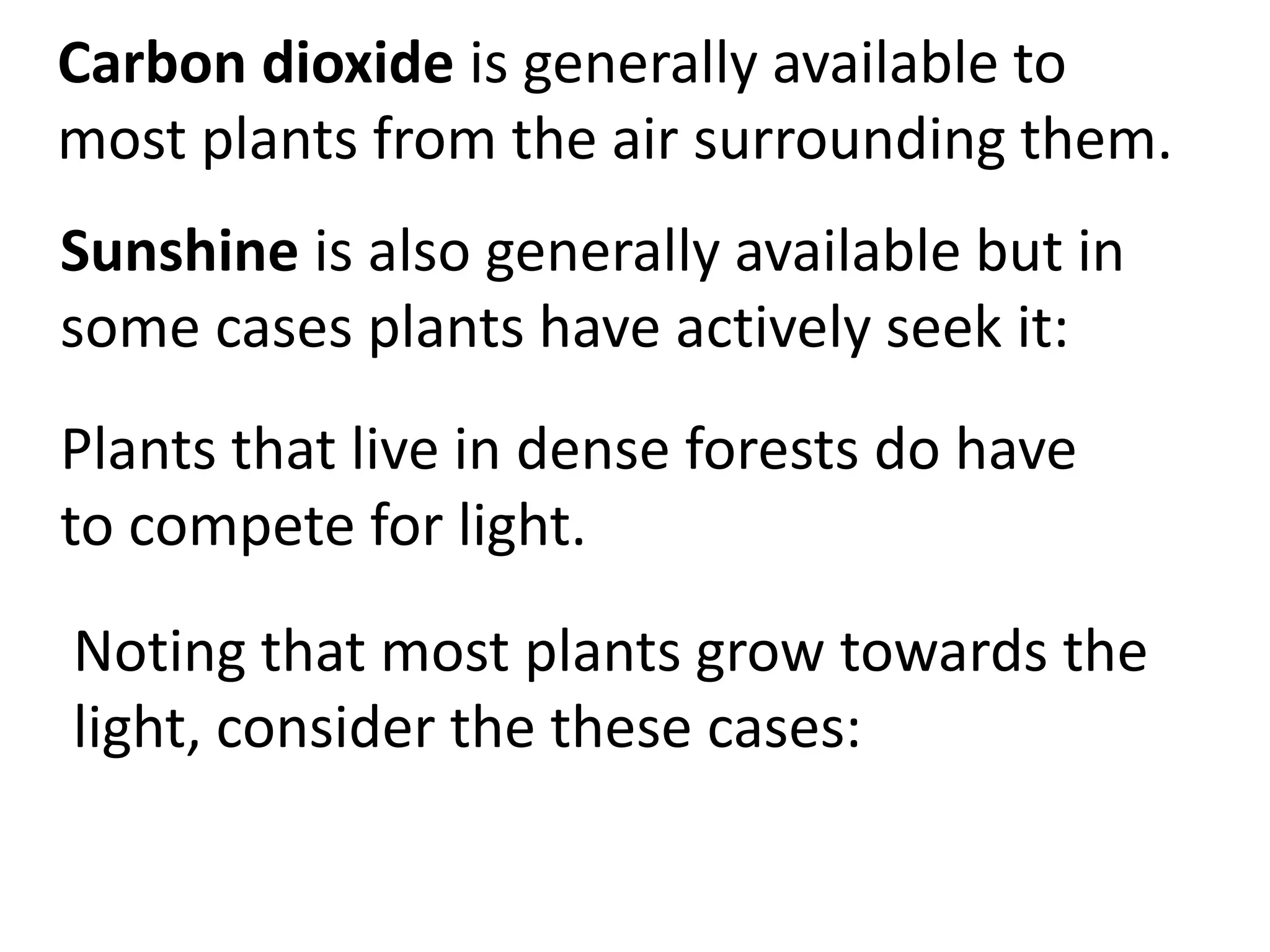 Carbon dioxide is generally available to
most plants from the air surrounding them.
Sunshine is also generally available but in
some cases plants have actively seek it:
Plants that live in dense forests do have
to compete for light.
Noting that most plants grow towards the
light, consider the these cases:
 