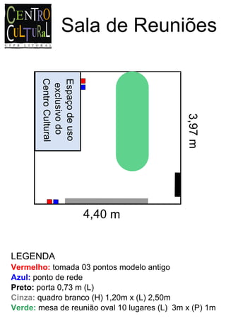 Sala de Reuniões
       Centro Cultural

       Espaço de uso
        exclusivo do




                                              3,97 m

                         4,40 m


LEGENDA
Vermelho: tomada 03 pontos modelo antigo
Azul: ponto de rede
Preto: porta 0,73 m (L)
Cinza: quadro branco (H) 1,20m x (L) 2,50m
Verde: mesa de reunião oval 10 lugares (L) 3m x (P) 1m
 