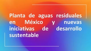 Planta de aguas residuales
en México y nuevas
iniciativas de desarrollo
sustentable
 