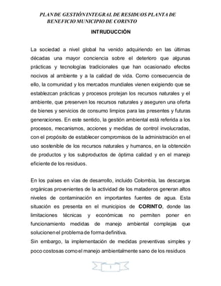 PLANDE GESTIÓNINTEGRAL DE RESIDUOS PLANTA DE
BENEFICIO MUNICIPIO DE CORINTO
INTRUDUCCIÓN
La sociedad a nivel global ha venido adquiriendo en las últimas
décadas una mayor conciencia sobre el deterioro que algunas
prácticas y tecnologías tradicionales que han ocasionado efectos
nocivos al ambiente y a la calidad de vida. Como consecuencia de
ello, la comunidad y los mercados mundiales vienen exigiendo que se
establezcan prácticas y procesos protejan los recursos naturales y el
ambiente, que preserven los recursos naturales y aseguren una oferta
de bienes y servicios de consumo limpios para las presentes y futuras
generaciones. En este sentido, la gestión ambiental está referida a los
procesos, mecanismos, acciones y medidas de control involucradas,
con el propósito de establecer compromisos de la administración en el
uso sostenible de los recursos naturales y humanos, en la obtención
de productos y los subproductos de óptima calidad y en el manejo
eficiente de los residuos.
En los países en vías de desarrollo, incluido Colombia, las descargas
orgánicas provenientes de la actividad de los mataderos generan altos
niveles de contaminación en importantes fuentes de agua. Esta
situación es presenta en el municipios de CORINTO, donde las
limitaciones técnicas y económicas no permiten poner en
funcionamiento medidas de manejo ambiental complejas que
solucionenel problemade forma definitiva.
Sin embargo, la implementación de medidas preventivas simples y
poco costosas comoel manejo ambientalmente sano de los residuos
1
 