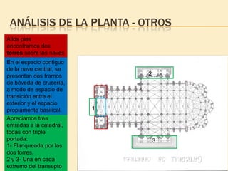 ANÁLISIS DE LA PLANTA - OTROS
A los pies
encontramos dos
torres sobre las naves
laterales.
En el espacio contiguo
de la nave central, se
presentan dos tramos
de bóveda de crucería,
a modo de espacio de
transición entre el
exterior y el espacio
propiamente basilical.
Apreciamos tres
entradas a la catedral,
todas con triple
portada:
1- Flanqueada por las
dos torres.
2 y 3- Una en cada
extremo del transepto

2

1

3

 