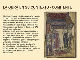 LA OBRA EN SU CONTEXTO - COMITENTE
-

-

-

El obispo Fulberto de Chartes llevó a cabo la
construcción de la antigua catedral románica.
Tras varios incendios la catedral quedó casi
completamente destruida, aunque de forma
milagrosa la valorada reliquia (el manto de la
Virgen, cedida por Carlos el Calvo en el 876)
se salvó de las llamas.
Así pues, se hizo necesaria la edificación de
un nuevo templo, interés en el que coincidían
el obispo de la ciudad, los poderosos grupos
burgueses (interesados en mantener sus
negocios comerciales gracias a los peregrinos)
y la propia monarquía francesa.
La remodelación fue posible gracias a la
contribución de los habitantes de Chartres,
ricos y pobres por igual. Se realizaron colectas
en la iglesia y se recibieron donativos
espontáneos.

 