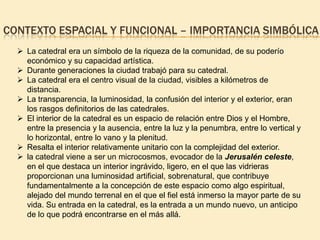 CONTEXTO ESPACIAL Y FUNCIONAL – IMPORTANCIA SIMBÓLICA
 La catedral era un símbolo de la riqueza de la comunidad, de su poderío
económico y su capacidad artística.
 Durante generaciones la ciudad trabajó para su catedral.
 La catedral era el centro visual de la ciudad, visibles a kilómetros de
distancia.
 La transparencia, la luminosidad, la confusión del interior y el exterior, eran
los rasgos definitorios de las catedrales.
 El interior de la catedral es un espacio de relación entre Dios y el Hombre,
entre la presencia y la ausencia, entre la luz y la penumbra, entre lo vertical y
lo horizontal, entre lo vano y la plenitud.
 Resalta el interior relativamente unitario con la complejidad del exterior.
 la catedral viene a ser un microcosmos, evocador de la Jerusalén celeste,
en el que destaca un interior ingrávido, ligero, en el que las vidrieras
proporcionan una luminosidad artificial, sobrenatural, que contribuye
fundamentalmente a la concepción de este espacio como algo espiritual,
alejado del mundo terrenal en el que el fiel está inmerso la mayor parte de su
vida. Su entrada en la catedral, es la entrada a un mundo nuevo, un anticipo
de lo que podrá encontrarse en el más allá.

 