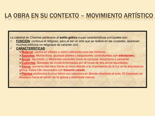 LA OBRA EN SU CONTEXTO – MOVIMIENTO ARTÍSTICO

La catedral de Chartres pertenece al estilo gótico cuyas características principales son:
 FUNCIÓN: continua el religioso, pero al ser un arte que se realiza en las ciudades, aparecen
muchos edificios no religiosos de carácter civil.
 CARACTERÍSTICAS:
Material: piedra en sillares y vidrio coloreado para las vidrieras.
Soportes: Muros finos, gruesos pilares o baquetones, contrafuertes con arbotantes.
Arcos: Apuntado, y diferentes variantes como el conopial, escarzano o carpanel.
Cubiertas: Bóvedas de crucería formadas por el cruce de dos arcos apuntados.
Vanos: aumento del vano frente al muro debido a la importancia de la luz en la arquitectura
gótica. Estos irán decorados con tracería calada.
Plantas:predomina la cruz latina con cabecera en ábside orientada al este. El transepto se
desplaza hacia el centro de la iglesia y sobresale menos.

 