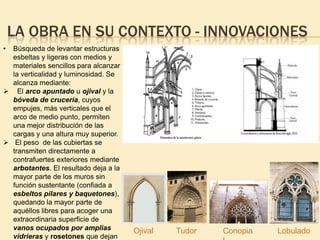 LA OBRA EN SU CONTEXTO - INNOVACIONES
•

Búsqueda de levantar estructuras
esbeltas y ligeras con medios y
materiales sencillos para alcanzar
la verticalidad y luminosidad. Se
alcanza mediante:
 El arco apuntado u ojival y la
bóveda de crucería, cuyos
empujes, más verticales que el
arco de medio punto, permiten
una mejor distribución de las
cargas y una altura muy superior.
 El peso de las cubiertas se
transmiten directamente a
contrafuertes exteriores mediante
arbotantes. El resultado deja a la
mayor parte de los muros sin
función sustentante (confiada a
esbeltos pilares y baquetones),
quedando la mayor parte de
aquéllos libres para acoger una
extraordinaria superficie de
vanos ocupados por amplias
vidrieras y rosetones que dejan

Ojival

Tudor

Conopia

Lobulado

 
