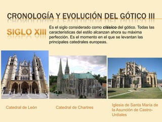 CRONOLOGÍA Y EVOLUCIÓN DEL GÓTICO III
Es el siglo considerado como clásico del gótico. Todas las
características del estilo alcanzan ahora su máxima
perfección. Es el momento en el que se levantan las
principales catedrales europeas.

Catedral de León

Catedral de Chartres

Iglesia de Santa María de
la Asunción de CastroUrdiales

 