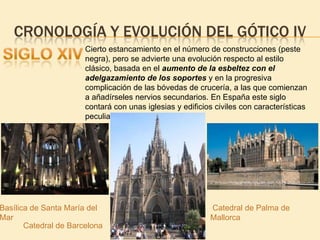 CRONOLOGÍA Y EVOLUCIÓN DEL GÓTICO IV
Cierto estancamiento en el número de construcciones (peste
negra), pero se advierte una evolución respecto al estilo
clásico, basada en el aumento de la esbeltez con el
adelgazamiento de los soportes y en la progresiva
complicación de las bóvedas de crucería, a las que comienzan
a añadírseles nervios secundarios. En España este siglo
contará con unas iglesias y edificios civiles con características
peculiares: el gótico catalán.

Basílica de Santa María del
Mar
Catedral de Barcelona

Catedral de Palma de
Mallorca

 