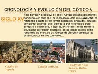 CRONOLOGÍA Y EVOLUCIÓN DEL GÓTICO V
Fase barroca y decorativa del estilo. Aunque presentará elementos
particulares en cada país, se le conocerá como estilo flamígero, en
referencia al gusto por las formas decorativas onduladas, sinuosas,
semejantes a llamas. Es el siglo de la gran variedad de arcos –
conopiales, carpaneles, rebajados, angrelados-, de las fachadas
ocultas por la profusión decorativa, de las agujas caladas como
remate de las torres, de las bóvedas de plementería calada, las
estrelladas con nervios combados....

Catedral de
Segovia

Catedral de Brujas

Catedral de Notre
Dame du Sablon,
Bélgica

 