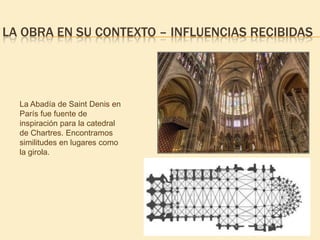 LA OBRA EN SU CONTEXTO – INFLUENCIAS RECIBIDAS

La Abadía de Saint Denis en
París fue fuente de
inspiración para la catedral
de Chartres. Encontramos
similitudes en lugares como
la girola.

 