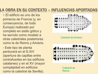 LA OBRA EN SU CONTEXTO – INFLUENCIAS APORTADAS

- El edificio es uno de los
primeros de Francia (y, en
consecuencia, de toda
Europa) realizado por
completo en estilo gótico y
ha servido como modelo a
otras catedrales posteriores
como la de Reims y Amiens.
- Este tipo de planta
perdurará en el S.XIV
(apertura de capillas entre
contrafuertes en los edificios
catalanes) y en el XV (mayor
complejidad en edificios
como la catedral de Sevilla).

Catedral de Amiens

Catedral de
Reims

 