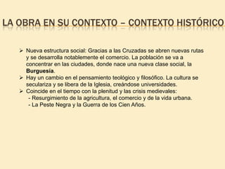 LA OBRA EN SU CONTEXTO – CONTEXTO HISTÓRICO
 Nueva estructura social: Gracias a las Cruzadas se abren nuevas rutas
y se desarrolla notablemente el comercio. La población se va a
concentrar en las ciudades, donde nace una nueva clase social, la
Burguesía.
 Hay un cambio en el pensamiento teológico y filosófico. La cultura se
seculariza y se libera de la Iglesia, creándose universidades.
 Coincide en el tiempo con la plenitud y las crisis medievales:
- Resurgimiento de la agricultura, el comercio y de la vida urbana.
- La Peste Negra y la Guerra de los Cien Años.

 