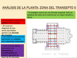 ANÁLISIS DE LA PLANTA: ZONA DEL TRANSEPTO II
- El crucero carece de una bóveda especial. Solo se
destaca del resto de lo tramos por su mayor tamaño y
altura
- El transepto consta de 7
tramos transversales
- El cruce en
diagonal de dos
arcos apuntados
genera una bóveda
de crucería
- Las naves se encuentran
separadas por pilares
con columnas adosadas
- Junto con los pilares
del interior, los
arbotantes y
contrafuertes del
exterior aguantan el

 