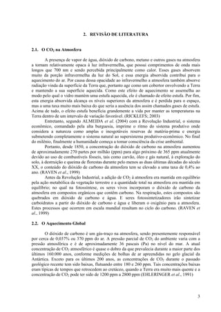 2. REVISÃO DE LITERATURA
2.1. O CO2 na Atmosfera
A presença de vapor de água, dióxido de carbono, metano e outros gases na atmosfera
a tornam relativamente opaca à luz infravermelha, que possui comprimentos de onda mais
longos que 700 nm e sendo percebida principalmente como calor. Esses gases absorvem
muito da porção infravermelha da luz do Sol, e essa energia absorvida contribui para o
aquecimento do ar. Por causa dessa opacidade ao infravermelho a atmosfera também absorve
radiação vinda da superfície da Terra que, portanto age como um cobertor envolvendo a Terra
e mantendo a sua superfície aquecida. Como este efeito de aquecimento se assemelha ao
modo pelo qual o vidro mantém uma estufa aquecida, ele é chamado de efeito estufa. Por fim,
esta energia absorvida alcança os níveis superiores da atmosfera e é perdida para o espaço,
mas a uma taxa muito mais baixa do que seria a ausência dos assim chamados gases de estufa.
Acima de tudo, o efeito estufa beneficia grandemente a vida por manter as temperaturas na
Terra dentro de um intervalo de variação favorável. (RICKLEFS; 2003)
Entretanto, segundo ALMEIDA et al. (2004) com a Revolução Industrial, o sistema
econômico, comandado pela alta burguesia, imprime o ritmo do sistema produtivo onde
considera a natureza como amplas e inesgotáveis reservas de matéria-prima e energia
submetendo completamente o sistema natural ao supersistema produtivo-econômico. No final
do milênio, finalmente a humanidade começa a tomar consciência da crise ambiental.
Portanto, desde 1850, a concentração do dióxido de carbono na atmosfera aumentou
de aproximadamente 270 partes por milhão (ppm) para algo próximo de 365 ppm atualmente
devido ao uso de combustíveis fósseis, tais como carvão, óleo e gás natural, à exploração do
solo, à destruição e queima de florestas durante pelo menos as duas últimas décadas do século
XX, o conteúdo do dióxido de carbono da atmosfera tem se elevado a uma taxa de 0,4% ao
ano. (RAVEN et al., 1999)
Antes da Revolução Industrial, a adição de CO2 à atmosfera era mantida em equilíbrio
pela ação metabólica da vegetação terrestre e a quantidade total na atmosfera era mantida em
equilíbrio; no qual na fotossíntese, os seres vivos incorporam o dióxido de carbono da
atmosfera em compostos orgânicos que contêm carbono. Na respiração, estes compostos são
quebrados em dióxido de carbono e água. E seres fotossintetizadores irão sintetizar
carboidratos a partir do dióxido de carbono e água e liberam o oxigênio para a atmosfera.
Estes processos que ocorrem em escala mundial resultam no ciclo do carbono. (RAVEN et
al., 1999)
2.2. O Aquecimento Global
O dióxido de carbono é um gás-traço na atmosfera, sendo presentemente responsável
por cerca de 0,037% ou 370 ppm do ar. A pressão parcial de CO2 do ambiente varia com a
pressão atmosférica e é de aproximadamente 36 pascais (Pa) no nível do mar. A atual
concentração de CO2 atmosférico é quase o dobro da que prevalecia durante a maior parte dos
últimos 160.000 anos, conforme medições de bolhas de ar apreendidas no gelo glacial da
Antártica. Exceto para os últimos 200 anos, as concentrações de CO2 durante o passado
geológico recente tem sido baixas, flutuando entre 180 e 260 ppm. Tais concentrações baixas
eram típicas de tempos que retrocedem ao cretáceo, quando a Terra era muito mais quente e a
concentração de CO2 pode ter sido de 1200 ppm a 2800 ppm (EHLERINGER et al., 1991)
3
 