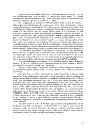 A concentração atual do CO2 da atmosfera está aumentando mais ou menos 1 ppm por
ano, principalmente por causa da queima de combustíveis fósseis. Desde 1958, quando
começaram as medições sistemáticas de CO2 em Mauna Loa, Havaí, as concentrações têm
aumentado em mais do que 17% (KEELING et al., 1995).
As conseqüências do aumento de CO2 atmosférico estão na mira de cientistas e
agências governamentais por causa das predições que o efeito estufa está alterando o clima do
mundo. O aumento da concentração de CO2 e da temperatura associada com o efeito estufa
pode influenciar a fotossíntese. Nas concentrações de CO2 atmosférico atual, a fotossíntese de
plantas C3 está limitada, mas tal situação poderia mudar se a concentração do CO2
atmosférico continuasse a crescer. Em condições de laboratório, a maioria das plantas C3
cresce de 30 a 60% mais rápido quando a concentração de CO2 é duplicada (para 600 a 700
ppm) e a taxa de crescimento altera-se de acordo com o estado nutricional (BOWES, 1993). O
desempenho de plantas C3 com aumento do CO2 é elevado porque a fotorrespiração decresce;
vale ressaltar que o ponto de compensação do CO2 expressa o balanço entre a fotossíntese e
respiração em função da concentração do CO2; em plantas C3, o aumento de CO2 acima do
ponto de compensação estimula a fotossíntese em um amplo espectro de concentração, desta
forma, plantas C3 podem se beneficiar com o aumento das concentrações de CO2 atmosférico.
Já a fotossíntese de plantas C4, ao contrário, é saturada por CO2 em concentrações
baixas, com isso, tais plantas não se beneficiam com o aumento das concentrações de CO2
atmosférico, pois plantas com metabolismo C4 tem um ponto de compensação do CO2 de
zero ou próximo ao zero, refletindo seus níveis muitos baixos de fotorrespiração. Desta forma,
fatores ambientais distintos podem limitar as taxas fotossintéticas (TAIZ et al., 2004).
Com a elevação das concentrações de CO2 na atmosfera, aumenta a carga de calor na
biosfera, tal processo poderia provocar mudanças danosas no clima mundial e também
poderia reduzir as limitações de CO2 para a fotossíntese.
Segundo o IPCC (2001b), os impactos econômicos, sociais e ambientais decorrentes
do aquecimento global afetarão todos os países, porém, serão sentidos de maneira
diferenciada.
Para que fosse possível o crescimento do padrão material da população, foram
necessárias várias transformações, como por exemplo, aumentar o número e tamanho de
fábricas, a quantidade de veículos e aumentar a produção na agricultura através da “revolução
verde”. Isto teve como conseqüências a ocorrência de vários problemas ambientais como a
poluição do ar e da água e a contaminação dos solos por pesticidas e fertilizantes, desta forma,
espécies estavam sendo extintas com esta expansão como relatado por vários intelectuais, tal
como, o livro celebre “Primavera Silenciosa” de Rachel Carson em 1962. Nele a autora
alertava sobre o desaparecimento dos pássaros com a destruição de seus habitat’s, no qual a
cada primavera em que ia para o campo, ela via que existiam menos pássaros cantando
(OLIVEIRA, 2005). SEIFFERT (2006) cita que a preocupação com o esgotamento dos
recursos naturais surgiu com a percepção, após a Revolução Industrial, de que a capacidade
do ser humano de alterar o meio ambiente aumentou significativamente, levando a
conseqüências positivas e negativas e evidenciando uma interdependência entre a economia e
o meio ambiente.
No quarto relatório do GT II do IPCC, que foi reconhecida politicamente na 13ª
Conferência das Partes da Convenção do Clima (COP-13), conclui-se que a partir das
evidências obtidas por meio de observações de todos os continentes e da maior parte dos
oceanos mostram que muitos sistemas naturais estão sendo afetados pelas mudanças
climáticas regionais, principalmente pelos aumentos de temperatura.
4
 