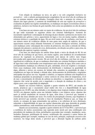 Com relação às mudanças na neve, no gelo e no solo congelado (inclusive no
permafrost – solo e subsolo permanentemente congelados), há um nível alto de confiança de
que os sistemas naturais sejam afetados. Exemplos disso são: o aumento do volume e do
número dos lagos glaciais, o aumento da instabilidade do solo nas regiões de permafrost e
avalanches de pedras nas regiões montanhosas, as mudanças em alguns ecossistemas árticos e
antárticos, inclusive nos biomas do gelo marinho, bem como nos predadores no alto da cadeia
alimentar.
Com base em um número cada vez maior de evidências, há um nível alto de confiança
de que estão ocorrendo os seguintes efeitos nos sistemas hidrológicos: Aumento do
escoamento superficial e antecipação da descarga de pico durante a primavera em muitos rios
alimentados por geleiras e neve, aquecimento de lagos e rios em muitas regiões, afetando a
estrutura térmica e a qualidade da água. Há um nível muito alto de confiança, com base em
um número maior de evidências obtidas de uma gama mais ampla de espécies, de que o
aquecimento recente esteja afetando fortemente os sistemas biológicos terrestres, inclusive
com mudanças como: antecipação dos eventos da primavera, tais como a emissão de folhas,
migração dos pássaros e postura de ovos, deslocamento, em direção aos pólos e para cima, da
distribuição das espécies vegetais e animais.
Com base em observações de satélite feitas desde o início da década de 80, há um
nível alto de confiança de que houve, em muitas regiões, uma tendência de esverdeamento
precoce da vegetação na primavera, relacionado com épocas de cultivo mais longas
provocadas pelo aquecimento recente. Há um nível alto de confiança, com base em novas e
significativas evidências, de que as mudanças observadas nos sistemas biológicos marinhos e
de água doce estão relacionadas com temperaturas mais elevadas da água, bem como com as
correspondentes mudanças na cobertura de gelo, salinidade, níveis de oxigênio e circulação.
Entre essas mudanças estão: deslocamentos da distribuição e mudanças na quantidade de
algas, plâncton e peixes em oceanos de latitude alta, aumentos na quantidade de algas e
zooplâncton em lagos de latitude e altitude altas, deslocamentos da distribuição e migrações
antecipadas dos peixes nos rios. Segundo o relatório, os impactos refletem com freqüência as
mudanças projetadas na precipitação e outras variáveis do clima além de temperatura, nível
do mar e concentrações de dióxido de carbono na atmosfera e a magnitude e a duração dos
impactos irão variar de acordo com a magnitude e a duração da mudança do clima e, em
alguns casos, com a capacidade de adaptação.
Quanto aos recursos hídricos, segundo o quarto relatório do IPCC, até meados do
século, projeta-se que o escoamento anual médio dos rios e a disponibilidade de água
aumentem em 10-40% nas altas latitudes e em algumas áreas tropicais úmidas e diminua em
10-30% em algumas regiões secas nas latitudes médias e nos trópicos secos, algumas das
quais já sofrem atualmente de escassez de água, além disso, é provável que aumente a
extensão das áreas afetadas por secas. Os eventos de precipitação extrema, cuja freqüência é
muito provável que aumente, elevarão o risco de inundações Projeta-se que, ao longo do
século, os estoques de água armazenados nas geleiras e na cobertura de neve diminuam,
reduzindo a disponibilidade de água em regiões abastecidas pela água derretida de grandes
cadeias montanhosas, onde atualmente mora mais de um sexto da população mundial.
Quanto aos ecossistemas, segundo o quarto relatório do GT II do IPCC, é provável que
a resiliência de muitos ecossistemas seja superada neste século por uma combinação sem
precedentes de mudança do clima, perturbações associadas (por exemplo, inundações, secas,
incêndios florestais, proliferação de insetos, acidificação dos oceanos) e outros fatores de
mudança global (por exemplo, mudança no uso da terra, poluição, exploração excessiva dos
recursos). Ao longo deste século, é provável que a absorção líquida de carbono pelos
5
 