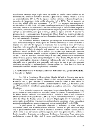 ecossistemas terrestres atinja o ápice antes de meados do século e então diminua ou até
mesmo reverta, ampliando a mudança do clima. É provável que aumente o risco de extinção
de aproximadamente 20% a 30% das espécies vegetais e animais avaliados até agora se os
aumentos da temperatura global média ultrapassar 1,5 a 2,5°C. Para os aumentos da
temperatura global média que ultrapassem 1,5 a 2,5°C e os aumentos das concentrações
correspondentes de dióxido de carbono na atmosfera projeta-se que haja grandes mudanças na
estrutura e na função do ecossistema, e nas interações ecológicas e distribuições geográficas
das espécies, com conseqüências predominantemente negativas para a biodiversidade e bens e
serviços do ecossistema, como por exemplo, a oferta de água e alimento. A acidificação
progressiva dos oceanos decorrente do aumento do dióxido de carbono na atmosfera deve ter
impactos negativos nos organismos marinhos formadores de conchas (por exemplo, os corais)
e as espécies que deles dependem.
Este Relatório de Avaliação deixa claro que os impactos da futura mudança do clima
serão mistos entre as regiões, porém, apesar dos impactos da mudança do clima variar entre as
regiões, se o seu valor for agregado e descontado para o presente, é muito provável que
imponham custos anuais líquidos que aumentem ao longo do tempo na proporção do aumento
das temperaturas globais. A adaptação será necessária para tratar dos impactos provocados
pelo aquecimento que já não pode ser evitado, por ser decorrente das emissões passadas.
Estima-se que as emissões passadas envolvam um pouco de aquecimento inevitável (em torno
de 0,6°C a mais até o final do século em relação a 1980-1999), mesmo que as concentrações
atmosféricas de gases de efeito estufa permaneçam nos níveis do ano 2000, há impactos para
os quais a adaptação é a única resposta possível e adequada. Há uma vasta gama de opções de
adaptação, mas é necessária uma adaptação mais ampla do que a que está ocorrendo
atualmente para reduzir a vulnerabilidade à futura mudança do clima. Barreiras, limites e
custos existentes ainda não são completamente conhecidos.
2.3. O Desenvolvimento de Políticas Ambientais de Combate ao Aquecimento Global e
a Evolução nos Debates
Em 1988 a Organização Meteorológica Mundial (WMO) e Programa das Nações
Unidas para o Meio Ambiente (Pnuma) criaram o Painel Intergovernamental sobre Mudanças
Climáticas (IPCC) para melhorar o entendimento científico sobre o tema através da
cooperação dos países membros da ONU. E sob recomendação do IPCC, a Assembléia Geral
da ONU em 1990, foi iniciado as negociações para a adoção da Convenção sobre Mudanças
Climáticas.
Com o intuito de tentar reverter o problema, foram criadas abordagens internacionais
para conservação e desenvolvimento sustentável com o Encontro da Terra em junho de 1992
no Rio de Janeiro, conhecida oficialmente como a Conferência sobre o Meio Ambiente e
Desenvolvimento das Nações Unidas (UNCED), no qual reuniu representantes de 178 países,
além de líderes das Nações Unidas e as maiores Organizações Não-Governamentais de
conservação. A conferência obteve sucesso em intensificar a consciência sobre a seriedade da
crise ambiental e colocar o assunto no centro da atenção mundial (HAAS et al., 1992).
Os participantes da conferência discutiram e assinaram os cinco principais
documentos, dentre eles, a convenção sobre Mudança Climática, no qual este acordo exige
que os países industrializados reduzam a emissão de dióxido de carbono e outros gases do
efeito estufa e que apresentem relatórios regulares sobre seus procedimentos. Embora os
limites específicos de emissão não tenham sido decididos no Encontro da Terra, a convenção
estabelece que os gases de efeito estufa devam ser estabilizados em níveis que não interfiram
6
 