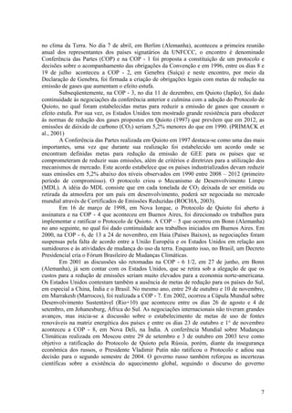 no clima da Terra. No dia 7 de abril, em Berlim (Alemanha), aconteceu a primeira reunião
anual dos representantes dos países signatários da UNFCCC, o encontro é denominado
Conferência das Partes (COP) e na COP - 1 foi proposta a constituição de um protocolo e
decisões sobre o acompanhamento das obrigações da Convenção e em 1996, entre os dias 8 e
19 de julho aconteceu a COP - 2, em Genebra (Suíça) e neste encontro, por meio da
Declaração de Genebra, foi firmada a criação de obrigações legais com metas de redução na
emissão de gases que aumentam o efeito estufa.
Subseqüentemente, na COP - 3, no dia 11 de dezembro, em Quioto (Japão), foi dado
continuidade às negociações da conferência anterior e culmina com a adoção do Protocolo de
Quioto, no qual foram estabelecidas metas para reduzir a emissão de gases que causam o
efeito estufa. Por sua vez, os Estados Unidos tem mostrado grande resistência para obedecer
às normas de redução dos gases propostos em Quioto (1997) que prevêem que em 2012, as
emissões de dióxido de carbono (CO2) seriam 5,2% menores do que em 1990. (PRIMACK et
al., 2001)
A Conferência das Partes realizada em Quioto em 1997 destaca-se como uma das mais
importantes, uma vez que durante sua realização foi estabelecido um acordo onde se
encontram definidas metas para redução da emissão de GEE para os países que se
comprometeram de reduzir suas emissões, além de critérios e diretrizes para a utilização dos
mecanismos de mercado. Este acordo estabelece que os países industrializados devam reduzir
suas emissões em 5,2% abaixo dos níveis observados em 1990 entre 2008 – 2012 (primeiro
período de compromisso). O protocolo criou o Mecanismo de Desenvolvimento Limpo
(MDL). A idéia do MDL consiste que em cada tonelada de CO2 deixada de ser emitida ou
retirada da atmosfera por um país em desenvolvimento, poderá ser negociada no mercado
mundial através de Certificados de Emissões Reduzidas (ROCHA, 2003).
Em 16 de março de 1998, em Nova Iorque, o Protocolo de Quioto foi aberto à
assinatura e na COP - 4 que aconteceu em Buenos Aires, foi direcionado os trabalhos para
implementar e ratificar o Protocolo de Quioto. A COP – 5 que ocorreu em Bonn (Alemanha)
no ano seguinte, no qual foi dado continuidade aos trabalhos iniciados em Buenos Aires. Em
2000, na COP - 6, de 13 a 24 de novembro, em Haia (Países Baixos), as negociações foram
suspensas pela falta de acordo entre a União Européia e os Estados Unidos em relação aos
sumidouros e às atividades de mudança do uso da terra. Enquanto isso, no Brasil, um Decreto
Presidencial cria o Fórum Brasileiro de Mudanças Climáticas.
Em 2001 as discussões são retomadas na COP - 6 1/2, em 27 de junho, em Bonn
(Alemanha), já sem contar com os Estados Unidos, que se retira sob a alegação de que os
custos para a redução de emissões seriam muito elevados para a economia norte-americana.
Os Estados Unidos contestam também a ausência de metas de redução para os países do Sul,
em especial a China, Índia e o Brasil. No mesmo ano, entre 29 de outubro e 10 de novembro,
em Marrakesh (Marrocos), foi realizada a COP - 7. Em 2002, ocorreu a Cúpula Mundial sobre
Desenvolvimento Sustentável (Rio+10) que aconteceu entre os dias 26 de agosto e 4 de
setembro, em Johanesburg, África do Sul. As negociações internacionais não tiveram grandes
avanços, mas inicia-se a discussão sobre o estabelecimento de metas de uso de fontes
renováveis na matriz energética dos países e entre os dias 23 de outubro e 1° de novembro
aconteceu a COP - 8, em Nova Deli, na Índia. A conferência Mundial sobre Mudanças
Climáticas realizada em Moscou entre 29 de setembro e 3 de outubro em 2003 teve como
objetivo a ratificação do Protocolo de Quioto pela Rússia, porém, diante da insegurança
econômica dos russos, o Presidente Vladimir Putin não ratificou o Protocolo e adiou sua
decisão para o segundo semestre de 2004. O governo russo também reforçou as incertezas
científicas sobre a existência do aquecimento global, seguindo o discurso do governo
7
 