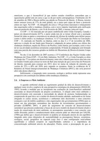 americano, o que é inconcebível já que muitos estudos científicos concordam que o
aquecimento global está em curso e que se dá por razões antropogênicas. Finalmente em 30
de setembro de 2004 a Rússia ratifica sua adesão ao Protocolo de Quioto. A Rússia, terceiro
maior emissor (cerca de 17% do total global), era o único país capaz de fazer o protocolo
entrar em vigor. Na COP – 10, delegados de cerca e 150 governos marcaram o relançamento
das negociações sobre a mudança climática, com o novo impulso imprimido pela ratificação
russa ao protocolo de Quioto, e em 16 de fevereiro de 2005, o mesmo, entra em vigor.
A COP - 11 foi marcada por um pacto estabelecido entre União Européia, Canadá e
países em desenvolvimento (G77), o pacto ainda tem de se tornar oficial com a aceitação
formal de todas as partes e concentra-se na adoção de oficinas de trabalho para definir passos
contra o efeito estufa e as mudanças climáticas. A 12a
Convenção das Partes na Convenção-
COP – 12, realizada em Nairóbi, no Quênia, entre os dias 6 e 17 de novembro de 2006,
aprovou a criação de um fundo para financiar a adaptação de países pobres aos efeitos das
mudanças climáticas, nações da África e do Pacífico, como Samoa, por exemplo, corre o risco
de ter sua atividade econômica seriamente comprometida. O fundo de adaptação será formado
com uma parcela dos recursos gerados no âmbito do Mecanismo de Desenvolvimento Limpo
(MDL).
No dia 12 de dezembro de 2007 ocorreu a 13ª Conferência das Nações Unidas sobre
Mudanças do Clima (COP - 13) em Bali, Indonésia. Na COP - 13, a União Européia se aliou
ao Grupo dos 77 (os países em desenvolvimento, entre eles o Brasil) para travar uma luta com
os Estados Unidos para colocar no texto de Bali uma menção de que a nova fase do Protocolo
de Quioto, marcada para começar em 2013, deve ter metas de redução de emissões que
variem de 25% a 40% até 2020, pois segundo os europeus, frente às evidências do 4º
Relatório do Painel Intergovernamental de Mudanças Climáticas (IPCC), não seria possível
abrir mão destes objetivos.
Infelizmente, a integração entre economia, ecologia e política ainda representa uma
perspectiva em construção nos debates sobre mudanças climáticas.
2.4. A Empresa e o Meio Ambiente
A questão ambiental aliada ao esgotamento gradual da idéia do desenvolvimento a
qualquer custo revela a urgência de uma perspectiva estratégica de planejamento (MAGLIO,
1995); levando a medidas que se incorporam nas avaliações de custo-benefício ambiental
associadas ao desenvolvimento de projetos econômicos. A relação entre meio ambiente e
desenvolvimento está associada à necessidade da adoção de posturas fundamentadas na
compreensão de qual deve ser o caráter do desenvolvimento adotado, analisando-se de forma
integrada os custos sociais, econômicos e ambientais dele decorrentes e estes conceitos
começam a sair do âmbito acadêmico e das organizações não governamentais (ONG) para se
tornar um dos principais norteadores das decisões de investimentos governamentais e
privados (LERIPIO, 2001). A partir do surgimento do conceito de desenvolvimento
sustentável que procura condicionar a busca de um novo modelo de desenvolvimento aliado à
noção de conservação do meio ambiente, os pressupostos associados a esse conceito vem
sendo discutido, porém o amadurecimento deste conceito pôde ser observado por SACHS,
(1986) que define que o desenvolvimento só poderia ser alcançado através de um equilíbrio
integrado entre cinco dimensões de sustentabilidade ou pressupostos básicos: econômica,
ecológica, social, geográfica ou espacial (cujo foco é uma configuração rural-urbana
equilibrada) e cultural (respeito às especificidades culturais e à importância da
conscientização ambiental através da educação). Porém, existe a preocupação de que as
8
 