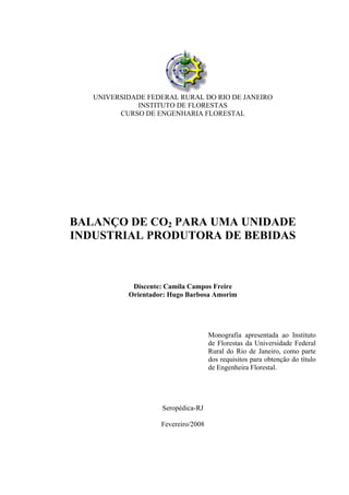 UNIVERSIDADE FEDERAL RURAL DO RIO DE JANEIRO
INSTITUTO DE FLORESTAS
CURSO DE ENGENHARIA FLORESTAL
BALANÇO DE CO2 PARA UMA UNIDADE
INDUSTRIAL PRODUTORA DE BEBIDAS
Discente: Camila Campos Freire
Orientador: Hugo Barbosa Amorim
Monografia apresentada ao Instituto
de Florestas da Universidade Federal
Rural do Rio de Janeiro, como parte
dos requisitos para obtenção do título
de Engenheira Florestal.
Seropédica-RJ
Fevereiro/2008
 