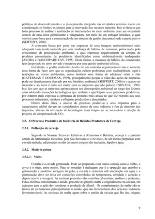 políticas de desenvolvimento e o planejamento integrado das atividades setoriais levem em
consideração os limites existentes para a renovação dos recursos naturais. Isso evidencia que
todo processo de análise e realização de intervenções no meio ambiente deve ser executado
através de uma ótica globalizante e integradora, por meio de um enfoque holístico, o qual
servirá como base para a estruturação de um sistema de gestão descentralizado e participativo
(SEIFFERT, 2006).
A crescente busca por parte das empresas de uma imagem ambientalmente mais
adequada vem sendo induzida por uma mudança de hábitos de consumo, patrocinada pelo
crescimento da preocupação ambiental, a qual repercute negativamente na compra de
produtos provenientes de produtores identificados como ambientalmente inadequados
(ARORA e GANGOPADHYAY, 1995). Desta forma, a mudança de hábitos do consumidor
tem despertado no setor privado o interesse por uma gestão ambiental efetiva.
Entretanto, a gestão ambiental dentro de um contexto organizacional não é somente
uma forma de fazer com que as organizações evitem problemas com inadimplência legal e
restrições ou riscos ambientais, como também uma forma de adicionar valor a elas
(HAVERMAN E DORFMAN, 1999), principalmente porque o valor das ações de empresas
pode ser drasticamente alterado por seu histórico ambiental (SEIFFERT, 2006) e o acesso ao
mercado e ao lucro é cada vez maior para as empresas que não poluem (NOVAES, 1999).
Isso fez com que as empresas aprimorassem seu desempenho ambiental ao longo dos últimos
anos adotando inovações tecnológicas que venham a aperfeiçoar seus processos produtivos,
por estarem mais expostas a cobranças de posturas mais ativas no que diz respeito aos seus
processos industriais, resíduos e efluentes produzidos e descartados.
Dentro desta ótica, a análise do processo produtivo e seus impactos para o
aquecimento global devem ser considerados dentro de uma indústria a fim de diminuir tais
impactos, através da utilização de tecnologias mais limpas ou se necessário a criação de
projetos de compensação de CO2.
2.5. O Processo Produtivo de Indústria de Bebidas Produtora de Cerveja
2.5.1. Definição de cerveja
Segundo as Normas Técnicas Relativas a Alimentos e Bebidas, cerveja é o produto
obtido da fermentação alcoólica, pela Saccharomyces cerevisiae, de um mosto preparado com
cevada maltada, adicionado ou não de outros cereais não maltados, lúpulo e água.
2.5.2. Matéria-prima
2.5.2.1. Malte
O malte é a cevada germinada. Pode ser preparado com outros cereais como o milho, o
arroz e o trigo, entre outros. Para se proceder à maltagem que é a operação que envolve a
germinação e posterior secagem do grão, a cevada é colocada sob maceração em água e a
germinação deve ser feita em condições controladas de temperatura, umidade e aeração e
depois ocorre a secagem. As enzimas presentes são α-amilase, β-amilase, maltase e proteases,
Estas enzimas transformam o amido, presente no próprio malte e originalmente na cevada, em
açúcares para a ação das leveduras e produção de álcool. Os complementos do malte são as
fontes de carboidratos principalmente o amido, que são fornecedores dos açúcares redutores
fermentescíveis. As enzimas do malte agem sobre o amido da cevada que lhe deu origem,
9
 