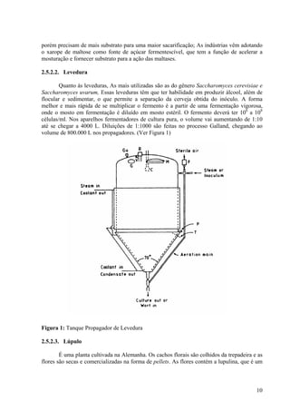 porém precisam de mais substrato para uma maior sacarificação; As indústrias vêm adotando
o xarope de maltose como fonte de açúcar fermentescível, que tem a função de acelerar a
mosturação e fornecer substrato para a ação das maltases.
2.5.2.2. Levedura
Quanto às leveduras, As mais utilizadas são as do gênero Saccharomyces cerevisiae e
Saccharomyces uvarum, Essas leveduras têm que ter habilidade em produzir álcool, além de
flocular e sedimentar, o que permite a separação da cerveja obtida do inóculo. A forma
melhor e mais rápida de se multiplicar o fermento é a partir de uma fermentação vigorosa,
onde o mosto em fermentação é diluído em mosto estéril. O fermento deverá ter 106
a 108
células/ml. Nos aparelhos fermentadores de cultura pura, o volume vai aumentando de 1:10
até se chegar a 4000 L. Diluições de 1:1000 são feitas no processo Galland, chegando ao
volume de 800.000 L nos propagadores. (Ver Figura 1)
Figura 1: Tanque Propagador de Levedura
2.5.2.3. Lúpulo
É uma planta cultivada na Alemanha. Os cachos florais são colhidos da trepadeira e as
flores são secas e comercializadas na forma de pellets. As flores contém a lupulina, que é um
10
 