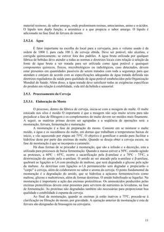 material resinoso, de sabor amargo, onde predominam resinas, antocianinas, anino e α-ácidos.
O lúpulo tem dupla função, a aromática e a que propicia o sabor amargo. O lúpulo é
adicionado na fase final de fervura do mosto.
2.5.2.4. Água
É fator importante na escolha do local para a cervejaria, pois o volume usado é da
ordem de 1000 L para cada 100 L de cerveja obtida. Deve ser potável, não alcalina, e
corrigida quimicamente, se estiver fora dos padrões. A água bruta utilizada por qualquer
fábrica de bebidas deve atender a todas as normas e diretrizes locais com relação à seleção da
fonte de água bruta a ser tratada para ser utilizada como água potável e quaisquer
componentes químicos, físicos, microbiológicos ou radiológicos, caso detectados, devem
estar presentes em quantidades passíveis de serem tratados com toda a segurança para que
atendam e estejam de acordo com as especificações adequadas de água tratada definida nas
diretrizes reguladoras da saúde para qualidade de água potável estabelecidos pela Organização
Mundial de Saúde. Além disso, a água tratada deve satisfazer todas as exigências específicas
do produto em relação à estabilidade, vida útil da bebida e sensorial.
2.5.3. Processamento da Cerveja
2.5.3.1. Elaboração do Mosto
O processo, dentro da fábrica de cerveja, inicia-se com a moagem do malte. O malte
estocado nos silos é moído O importante é que a moagem não seja muito severa para não
prejudicar a fase de filtragem e os complementos do malte devem ser moídos mais finamente.
A seguir, as matérias primas devem ser agrupadas e a seqüência de operações será: a
mosturação, fervura, fermentação e maturação.
A mosturação é a fase de preparação do mosto. Consiste em se misturar o malte
moído, a água e os sucedâneos do malte, em dornas que trabalham a temperaturas baixas de
início, e vão aquecendo por etapas até 75ºC. O objetivo é gomificar o amido para facilitar a
hidrólise deste por parte das enzimas do malte. Quando se deseja obter a cerveja escura, na
fase de mosturação é que se incorpora o caramelo.
Há duas formas de se proceder à mosturação, que são a infusão e a decocção, esta a
utilizada para processos de baixa fermentação. Quando a massa estiver a 50ºC, estarão agindo
as proteases, a 60ºC - 65ºC, ocorre a sacarificação pela β-amilase e a 70ºC - 75ºC, a
dextrinização do amido pela α-amilase. O amido ao ser atacado pela α-amilase e β-amilase,
quebrará as ligações α-1,4 com produção de maltose, que será degradada a glicose pela ação
da maltase. As dextrinas com ligações α-1,6 permanecerão sem degradar e propiciarão o
"corpo" à cerveja, além de colaborarem no sabor e aroma da cerveja. O ponto fundamental da
mosturação é a degradação do amido, que se hidrolisa a açúcares fermentescíveis como
maltose, glicose e maltotrioses, além de formar dextrinas. O amido hidrolisado se liquefaz. Na
mosturação é importante a ação das enzimas proteolíticas. Os aminoácidos produzidos pelas
enzimas proteolíticas devem estar presentes para servirem de nutrientes às leveduras, na fase
de fermentação. As proteínas não degradadas também são necessárias para proporcionar boa
qualidade e estabilidade à espuma da cerveja.
Ao final da mosturação, quando as enzimas já estão inativas a 75ºC, procede-se à
clarificação ou filtração do mosto, por gravidade. A operação anterior de mosturação e esta de
fervura são designadas de brassagem na cervejaria.
11
 