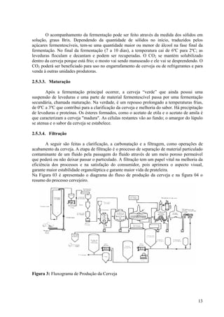 O acompanhamento da fermentação pode ser feito através da medida dos sólidos em
solução, graus Brix. Dependendo da quantidade de sólidos no início, traduzidos pelos
açúcares fermentescíveis, tem-se uma quantidade maior ou menor de álcool na fase final da
fermentação. No final da fermentação (7 a 10 dias), a temperatura cai de 6ºC para 2ºC; as
leveduras floculam e decantam e podem ser recuperadas. O CO2 se mantém solubilizado
dentro da cerveja porque está frio; o mosto vai sendo manuseado e ele vai se desprendendo. O
CO2 poderá ser beneficiado para uso no engarrafamento de cerveja ou de refrigerantes e para
venda à outras unidades produtoras.
2.5.3.3. Maturação
Após a fermentação principal ocorrer, a cerveja “verde” que ainda possui uma
suspensão de leveduras e uma parte de material fermentescível passa por uma fermentação
secundária, chamada maturação. Na verdade, é um repouso prolongado a temperaturas frias,
de 0ºC a 3ºC que contribui para a clarificação da cerveja e melhoria do sabor. Há precipitação
de leveduras e proteínas. Os ésteres formados, como o acetato de etila e o acetato de amila é
que caracterizam a cerveja "madura". As células restantes vão ao fundo; o amargor do lúpulo
se atenua e o sabor da cerveja se estabelece.
2.5.3.4. Filtração
A seguir são feitas a clarificação, a carbonatação e a filtragem, como operações de
acabamento da cerveja. A etapa de filtração é o processo de separação de material particulado
contaminante de um fluido pela passagem do fluido através de um meio poroso permeável
que poderá ou não deixar passar o particulado. A filtração tem um papel vital na melhoria da
eficiência dos processos e na satisfação do consumidor, pois aprimora o aspecto visual,
garante maior estabilidade organoléptica e garante maior vida de prateleira.
Na Figura 03 é apresentado o diagrama do fluxo de produção da cerveja e na figura 04 o
resumo do processo cervejeiro.
Figura 3: Fluxograma de Produção da Cerveja
13
 