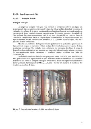 2.5.5.2. Beneficiamento do CO2
2.5.5.2.1. Lavagem de CO2
Lavagem com água
A função da lavagem com água é de eliminar os compostos solúveis em água, tais
como: etanol, álcoois superiores (propanol, butanol) e SO2 e também de reduzir o número de
partículas. As colunas de lavagem com água são similares às colunas de percolação usadas no
tratamento de águas residuais, embora o projeto possa diferenciar, envolve a introdução de
CO2 no fundo da coluna em um tanque vertical, e a água é introduzida por cima em forma de
chuveiro e à medida que o CO2 e a água viajam contracorrente, as impurezas solúveis em
água se separam do CO2 e se deslocam para baixo, o “CO2 limpo” se desloca para cima até a
próxima unidade operacional.
Quanto aos problemas deste procedimento podemos ter a qualidade e quantidade de
água utilizada no qual as impurezas voláteis na água de recirculação podem se separar da água
e entrar na corrente de CO2, cuidados com a obstrução por impurezas dos bicos do spray de
água, além disso, pode ocorrer um aumento nos níveis dos hidrocarbonetos totais e a presença
de microorganismos como pseudomas e leveduras podem ocasionar mal odor ou
decomposição.
A eficiência média de absorção em água para o etanol é de 99%, para acetaldeído de
85%, para diacetil 30% e para ésteres de 15%. Portanto, ésteres e diacetil não são totalmente
eliminados nas torres de lavagem com água, necessitando de um novo processo denominado
de lavagem com Permanganato (KMnO4). A figura 7 mostra um exemplo de ilustração dos
lavadores por coluna de água.
Figura 7: Ilustração dos lavadores de CO2 por coluna de água
18
 