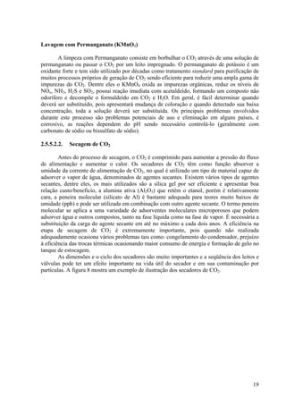 Lavagem com Permanganato (KMnO4)
A limpeza com Permanganato consiste em borbulhar o CO2 através de uma solução de
permanganato ou passar o CO2 por um leito impregnado. O permanganato de potássio é um
oxidante forte e tem sido utilizado por décadas como tratamento standard para purificação de
muitos processos próprios de geração de CO2 sendo eficiente para reduzir uma ampla gama de
impurezas do CO2. Dentre eles o KMnO4 oxida as impurezas orgânicas, reduz os níveis de
NOx, NH3, H2S e SO2, possui reação imediata com acetaldeído, formando um composto não
odorífero e decompõe o formaldeído em CO2 e H2O. Em geral, é fácil determinar quando
deverá ser substituído, pois apresentará mudança de coloração e quando detectado sua baixa
concentração, toda a solução deverá ser substituída. Os principais problemas envolvidos
durante este processo são problemas potenciais de uso e eliminação em alguns países, é
corrosivo, as reações dependem do pH sendo necessário controlá-lo (geralmente com
carbonato de sódio ou bissulfato de sódio).
2.5.5.2.2. Secagem de CO2
Antes do processo de secagem, o CO2 é comprimido para aumentar a pressão do fluxo
de alimentação e aumentar o calor. Os secadores de CO2 têm como função absorver a
umidade da corrente de alimentação de CO2, no qual é utilizado um tipo de material capaz de
adsorver o vapor de água, denominados de agentes secantes. Existem vários tipos de agentes
secantes, dentre eles, os mais utilizados são a sílica gel por ser eficiente e apresentar boa
relação custo/beneficio, a alumina ativa (Al2O3) que retém o etanol, porém é relativamente
cara, a peneira molecular (silicato de Al) é bastante adequada para teores muito baixos de
umidade (ppb) e pode ser utilizada em combinação com outro agente secante. O termo peneira
molecular se aplica a uma variedade de adsorventes moleculares microporosos que podem
adsorver água e outros compostos, tanto na fase líquida como na fase de vapor. É necessária a
substituição da carga do agente secante em até no máximo a cada dois anos. A eficiência na
etapa de secagem de CO2 é extremamente importante, pois quando não realizada
adequadamente ocasiona vários problemas tais como: congelamento do condensador, prejuízo
à eficiência das trocas térmicas ocasionando maior consumo de energia e formação de gelo no
tanque de estocagem.
As dimensões e o ciclo dos secadores são muito importantes e a seqüência dos leitos e
válvulas pode ter um efeito importante na vida útil do secador e em sua contaminação por
partículas. A figura 8 mostra um exemplo de ilustração dos secadores de CO2.
19
 