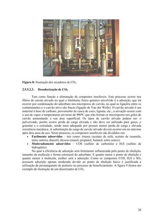 Figura 8: Ilustração dos secadores de CO2.
2.5.5.2.3. Desodorização de CO2
Tem como função a eliminação de compostos insolúveis. Este processo ocorre nos
filtros de carvão ativado no qual o fenômeno físico químico envolvido é a adsorção, que irá
ocorrer por condensação do adsorbato nos microporos do carvão, no qual as ligações entre os
contaminantes e o carvão ativo são fracas (ligação de Van der Walls). O carvão ativado é um
material à base de carbono, proveniente de casca de coco, lignina, etc.; a ativação ocorre com
o uso de vapor a temperaturas em torno de 900ºC que irão formar os micrósporos nos grãos de
carvão aumentando a sua área superficial. Os tipos de carvão ativado podem ser: o
pulverizado, porém ocorre perda de carga elevada e não deve ser utilizado para gases, o
granular e o extrudado, sendo mais adequado por possuir menor perda de carga e elevada
resistência mecânica. A substituição da carga de carvão ativado deverá ocorrer em no máximo
após dois anos de uso. Neste processo, os compostos insolúveis são divididos em:
• Facilmente adsorvidos – tais como: ésteres (acetato de etila, acetato de isoamila,
entre outros), diacetil, álcoois (etanol, propanol, butanol, entre outros)
• Moderadamente adsorvidos – COS (sulfeto de carbonila) e H2S (sulfeto de
hidrogênio).
No qual a eficiência de adsorção será fortemente influenciada pelo ponto de ebulição,
tamanho da molécula e forma estrutural do adsorbato. E quanto maior o ponto de ebulição e
quanto menor a molécula, melhor será a adsorção. Como os compostos COS, H2S e SO2
possuem adsorção apenas moderada devido ao ponto de ebulição baixo é justificada a
utilização de permanganato de potássio no processo de beneficiamento. A figura 9 ilustra um
exemplo de ilustração de um desorizador de CO2.
20
 